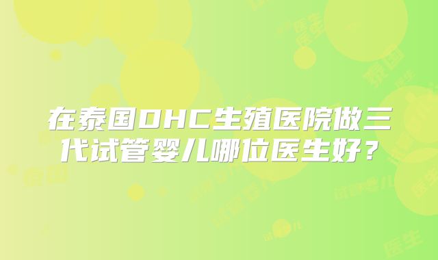 在泰国DHC生殖医院做三代试管婴儿哪位医生好？