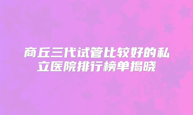 商丘三代试管比较好的私立医院排行榜单揭晓