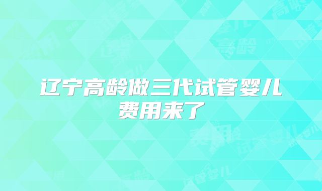 辽宁高龄做三代试管婴儿费用来了
