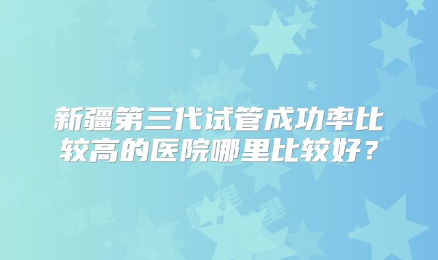 新疆第三代试管成功率比较高的医院哪里比较好？