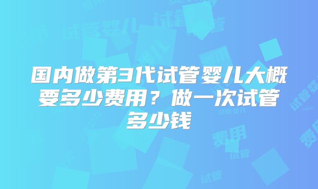 国内做第3代试管婴儿大概要多少费用？做一次试管多少钱