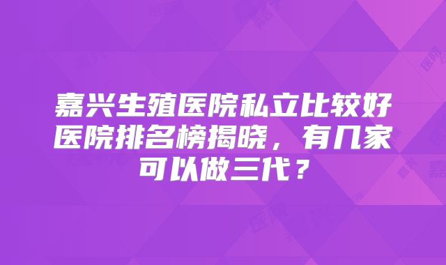 嘉兴生殖医院私立比较好医院排名榜揭晓,有几家可以做三代?