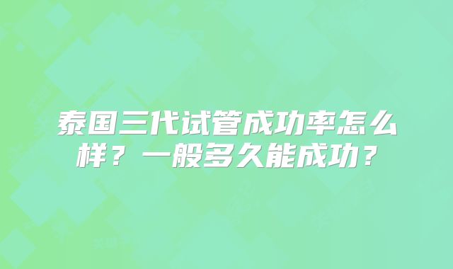 泰国三代试管成功率怎么样?一般多久能成功?