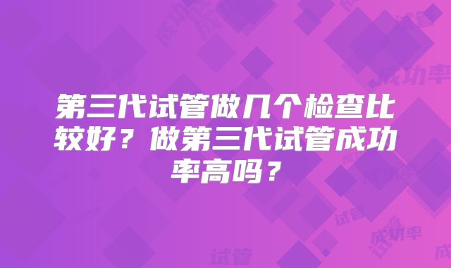 第三代试管做几个检查比较好?做第三代试管成功率高吗?