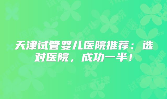 天津试管婴儿医院推荐:选对医院,成功一半!