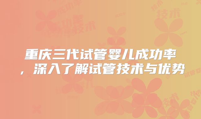 重庆三代试管婴儿成功率，深入了解试管技术与优势