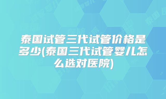 泰国试管三代试管价格是多少(泰国三代试管婴儿怎么选对医院)