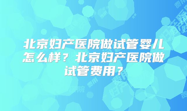 北京妇产医院做试管婴儿怎么样？北京妇产医院做试管费用？