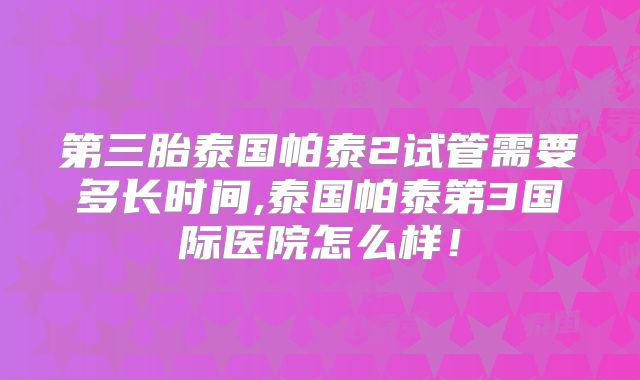 第三胎泰国帕泰2试管需要多长时间,泰国帕泰第3国际医院怎么样！