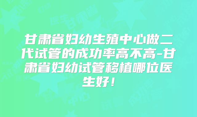 甘肃省妇幼生殖中心做二代试管的成功率高不高-甘肃省妇幼试管移植哪位医生好！