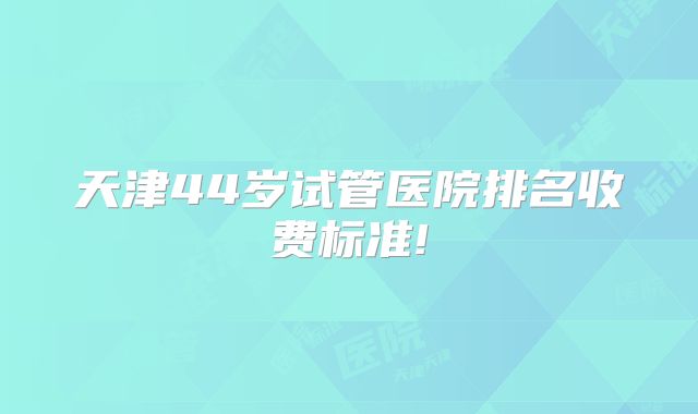 天津44岁试管医院排名收费标准!