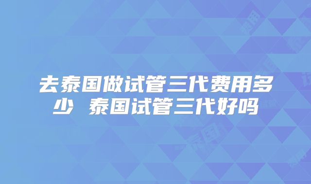 去泰国做试管三代费用多少 泰国试管三代好吗