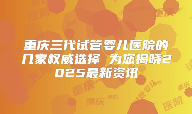 重庆三代试管婴儿医院的几家权威选择 为您揭晓2025最新资讯