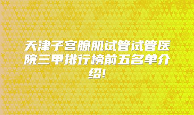 天津子宫腺肌试管试管医院三甲排行榜前五名单介绍!