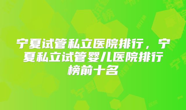 宁夏试管私立医院排行,宁夏私立试管婴儿医院排行榜前十名
