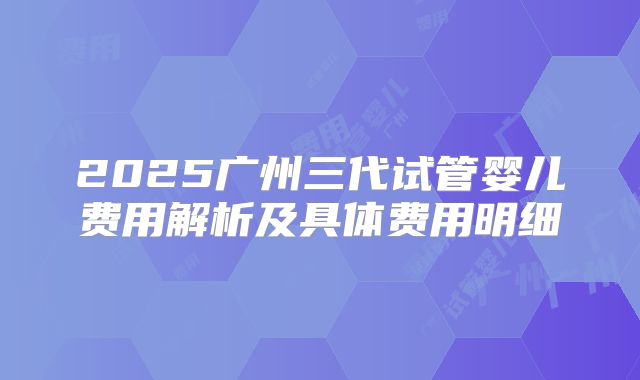 2025广州三代试管婴儿费用解析及具体费用明细