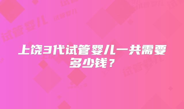 上饶3代试管婴儿一共需要多少钱?