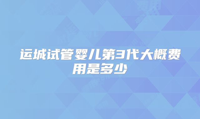 运城试管婴儿第3代大概费用是多少