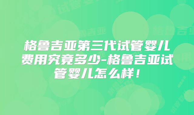 格鲁吉亚第三代试管婴儿费用究竟多少-格鲁吉亚试管婴儿怎么样！