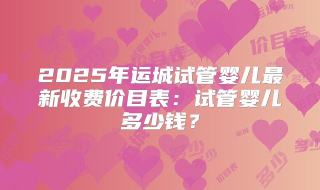 2025年运城试管婴儿最新收费价目表：试管婴儿多少钱？