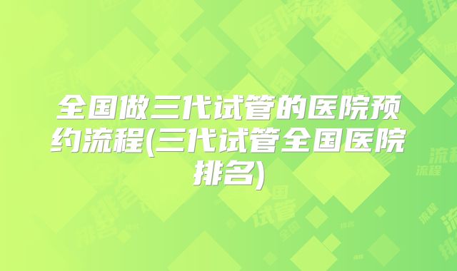全国做三代试管的医院预约流程(三代试管全国医院排名)