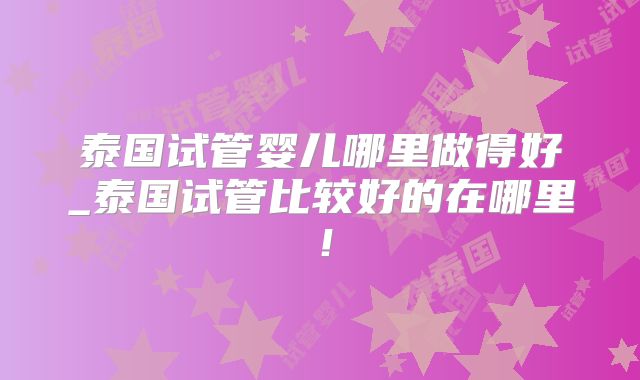 泰国试管婴儿哪里做得好_泰国试管比较好的在哪里！