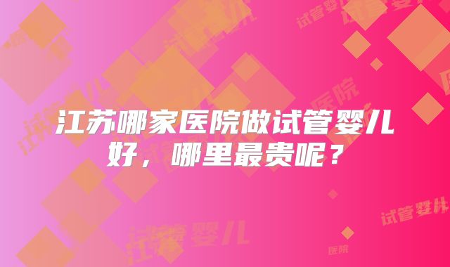 江苏哪家医院做试管婴儿好，哪里最贵呢？