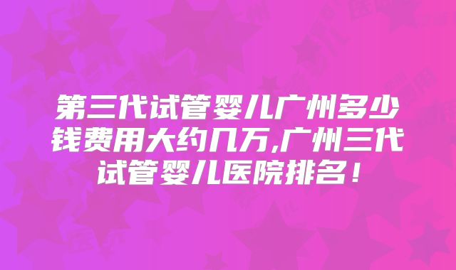 第三代试管婴儿广州多少钱费用大约几万,广州三代试管婴儿医院排名！