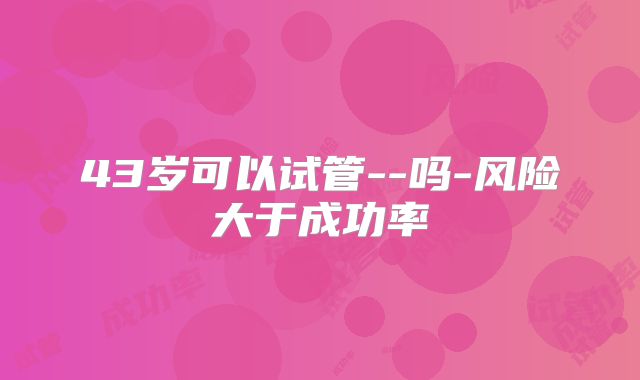 43岁可以试管--吗-风险大于成功率