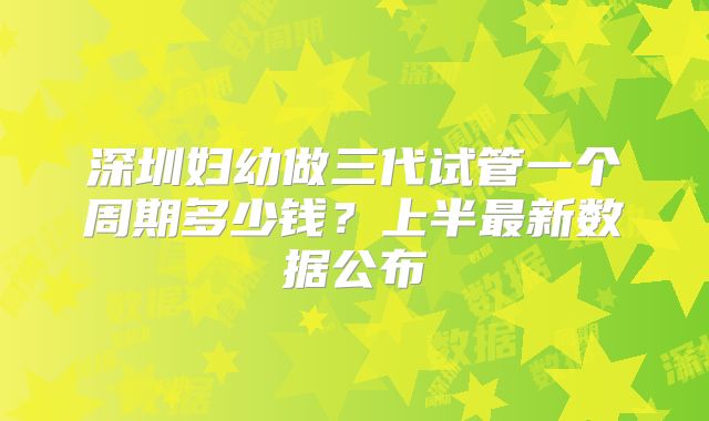 深圳妇幼做三代试管一个周期多少钱？上半最新数据公布