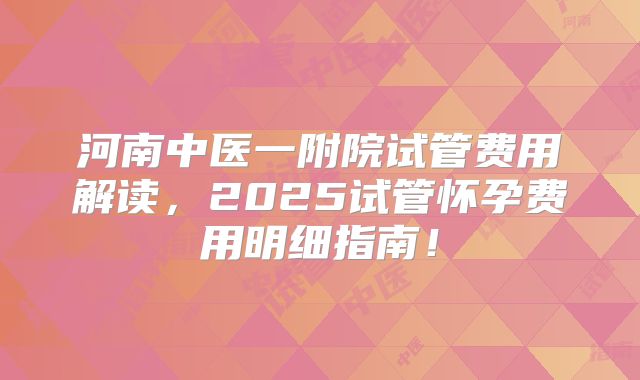 河南中医一附院试管费用解读,2025试管怀孕费用明细指南!