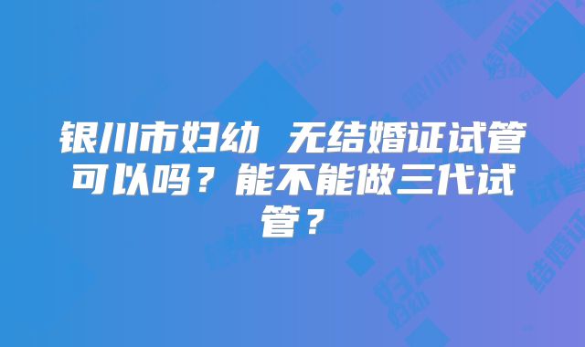 银川市妇幼 无结婚证试管可以吗?能不能做三代试管?