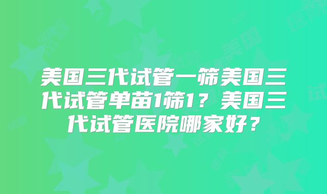 美国三代试管一筛美国三代试管单苗1筛1？美国三代试管医院哪家好？