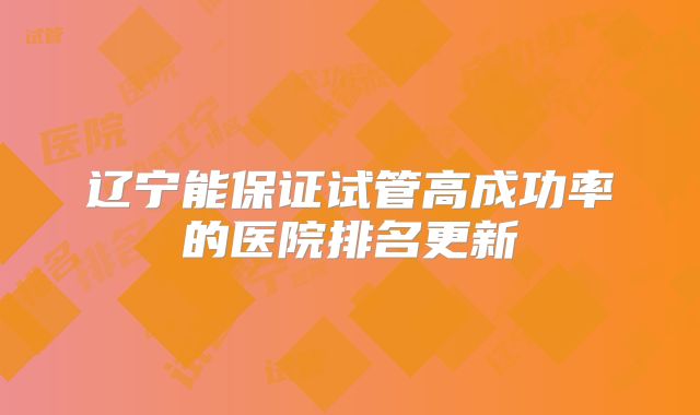 辽宁能保证试管高成功率的医院排名更新