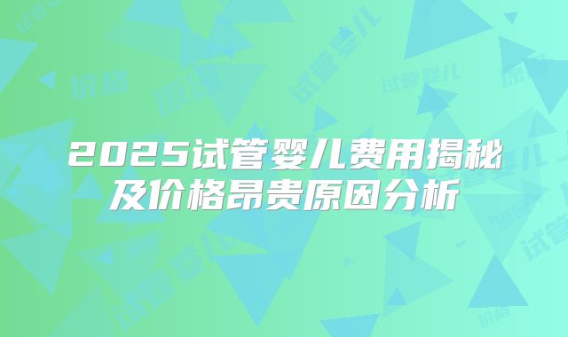 2025试管婴儿费用揭秘及价格昂贵原因分析
