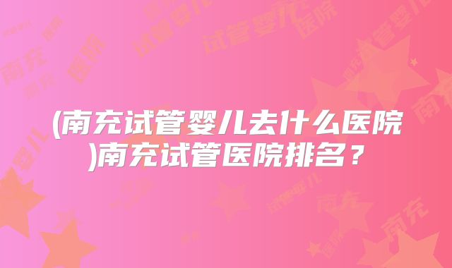 (南充试管婴儿去什么医院)南充试管医院排名?