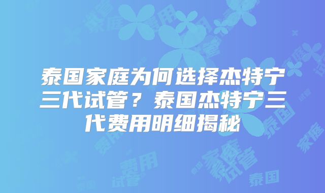 泰国家庭为何选择杰特宁三代试管？泰国杰特宁三代费用明细揭秘