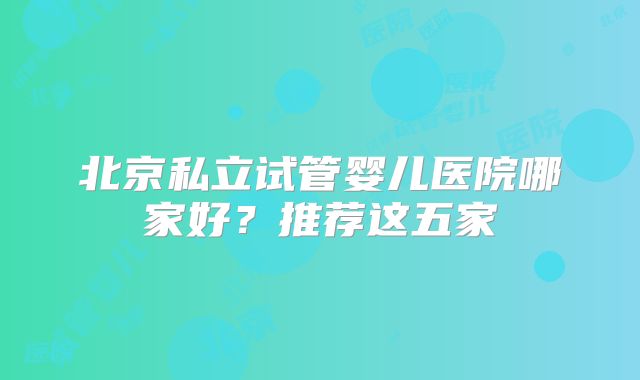 北京私立试管婴儿医院哪家好？推荐这五家