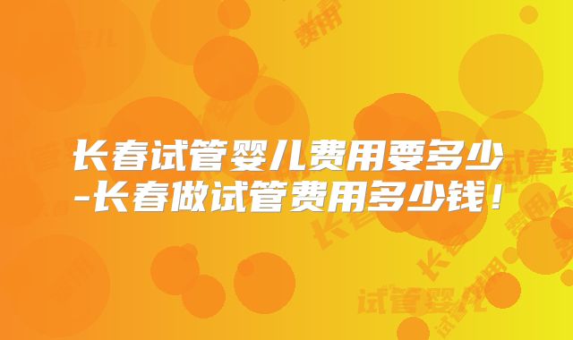 长春试管婴儿费用要多少-长春做试管费用多少钱!