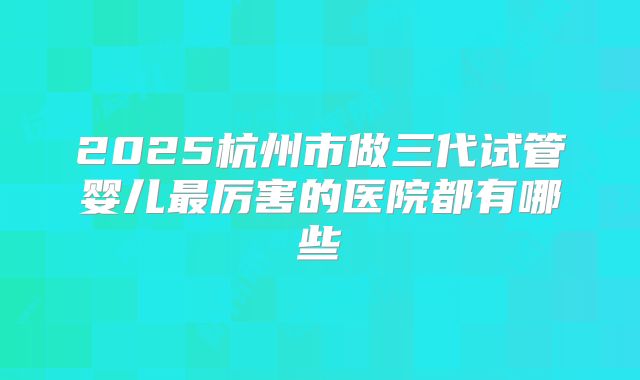 2025杭州市做三代试管婴儿最厉害的医院都有哪些