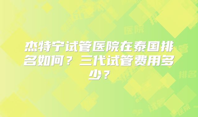 杰特宁试管医院在泰国排名如何？三代试管费用多少？