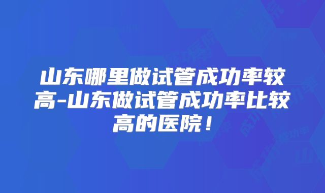 山东哪里做试管成功率较高-山东做试管成功率比较高的医院!