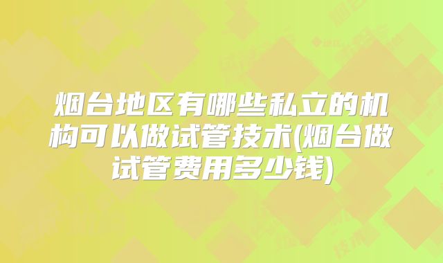 烟台地区有哪些私立的机构可以做试管技术(烟台做试管费用多少钱)