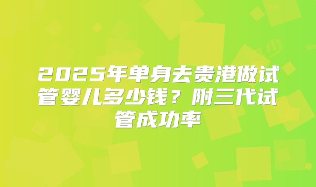 2025年单身去贵港做试管婴儿多少钱？附三代试管成功率