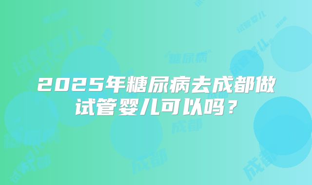 2025年糖尿病去成都做试管婴儿可以吗?