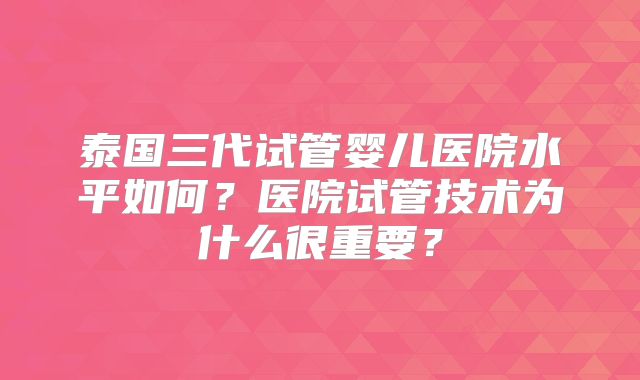 泰国三代试管婴儿医院水平如何?医院试管技术为什么很重要?