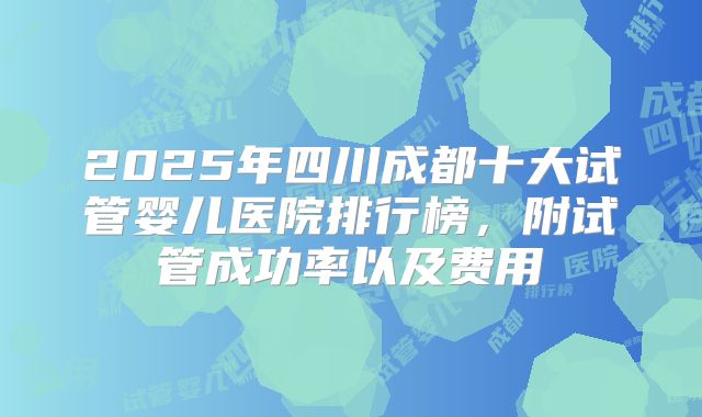 2025年四川成都十大试管婴儿医院排行榜,附试管成功率以及费用