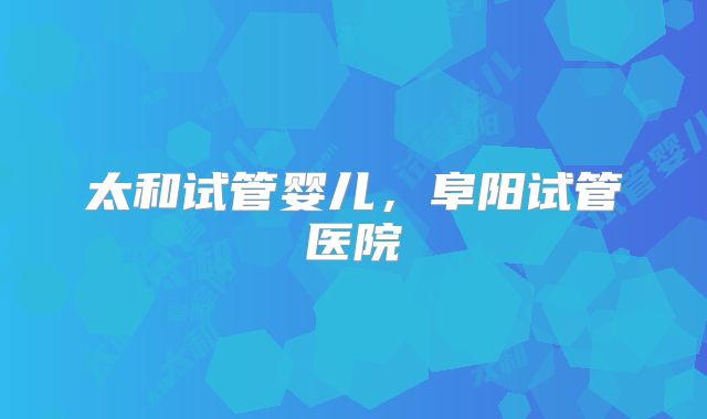 太和试管婴儿，阜阳试管医院