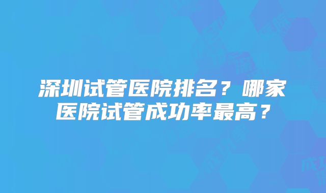 深圳试管医院排名？哪家医院试管成功率最高？