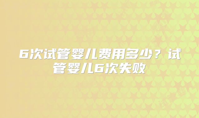 6次试管婴儿费用多少?试管婴儿6次失败
